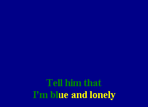 Tell him that
I'm blue and lonely