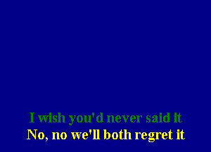 I wish you'd never said it
No, no we'll both regret it