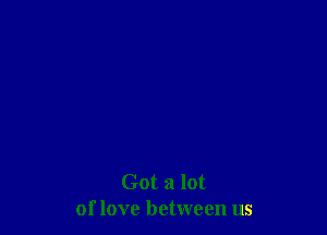 Got a lot
of love between us