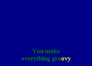 You make
everything groovy
