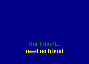 But I don't...
need no friend