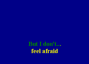 But I don't...
feel afraid