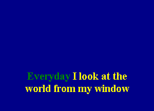 Everyday I look at the
world from my Window