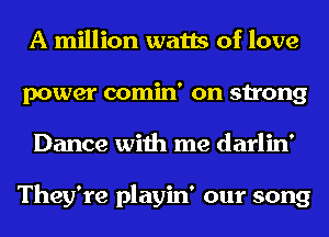 A million watts of love
power comin' on strong
Dance with me darlin'

They're playin' our song