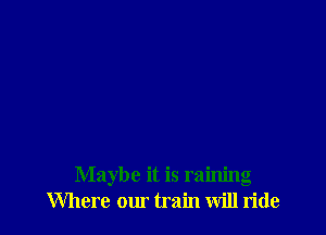 Maybe it is raining
Where our train will ride