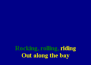 Rocking, rolling, riding
Out along the bay