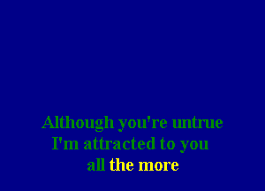 Although you're untrue
I'm attracted to you
all the more