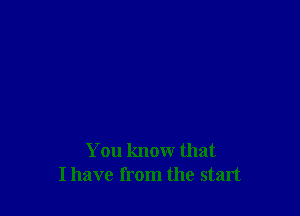 You know that
I have from the start