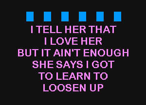 I TELL HER THAT
I LOVE HER
BUT IT AIN'T ENOUGH
SHE SAYS I GOT
TO LEARN TO
LOOSEN UP