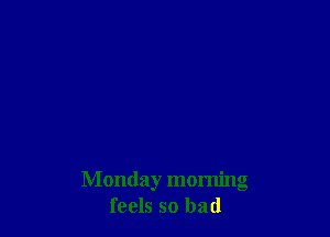 Monday morning
feels so bad