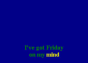 I've got Friday
on my mind