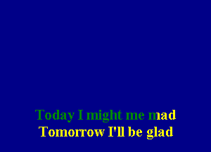 Today I might me mad
Tomorrow I'll be glad