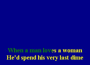 When a man loves a woman
He'd spend his very last dime