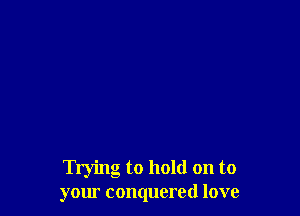Trying to hold on to
your conquered love