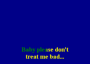 Baby please don't
treat me had...