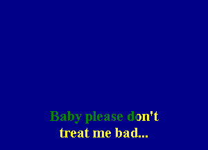Baby please don't
treat me had...