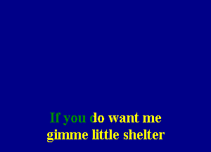 If you do want me
gimme little shelter