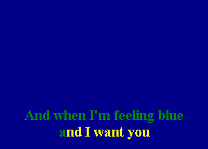 And when I'm feeling blue
and I want you