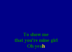 To show me
that you're mine girl
011 yeah