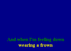 And when I'm feeling down
wearing a frown