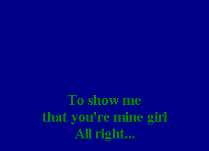 To show me
that you're mine girl
All right...