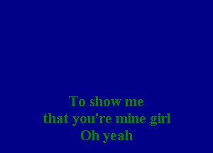 To show me
that you're mine girl
011 yeah