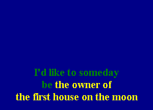 I'd like to someday
be the owner of
the rust house on the moon