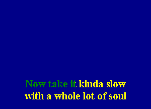 N ow take it kinda slow
with a whole lot of soul
