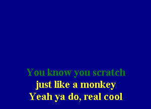 You know you scratch
just like a monkey
Yeah ya do, real cool