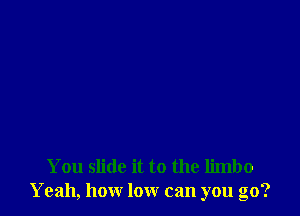 You slide it to the limbo
Yeah, how low can you go?