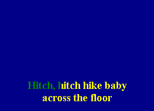 Hitch, hitch hike baby
across the floor