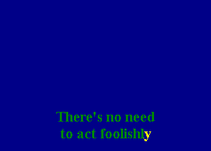There's no need
to act foolishly