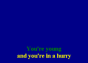 You're young
and you're in a hlu'ry