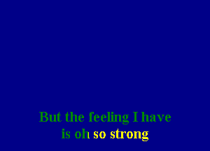 But the feeling I have
is oh so strong
