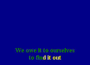 We owe it to ourselves
to find it out