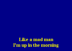 Like a mad man
I'm up in the morning