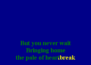 But you never wait
Bringing home
the pale of heartbreak