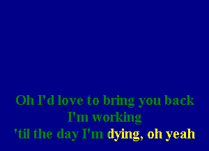 Oh I'd love to bring you back
I'm working
'til the day I'm dying, 011 yeah