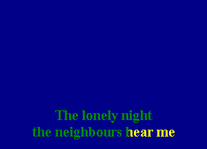 The lonely night
the neighbours hear me