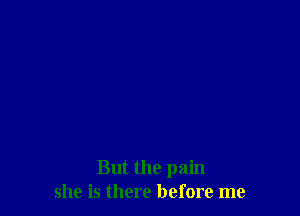 But the pain
she is there before me