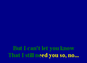 But I can't let you know
That I still need you so, no...