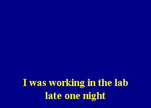 I was working in the lab
late one night