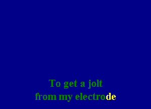 To get a jolt
from my electrode