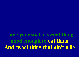 Love your such a sweet thing
good enough to eat thing

And sweet thing that ain't a lie