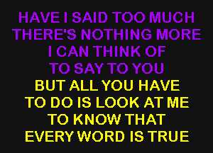 BUT ALL YOU HAVE
TO DO IS LOOK AT ME
TO KNOW THAT
EVERY WORD IS TRUE