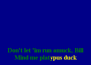 Don't let 'im run amuck, Bill
Mind me platypus duck