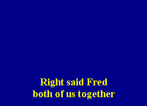 Right said Fred
both of us together