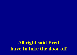 All right said Fred
have to take the door off