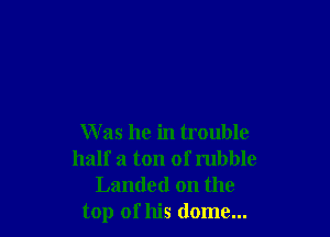 W as he in trouble
half a ton of rubble
Landed on the
top of his dome...