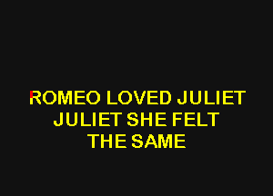 ROMEO LOVED JULIET
JULIET SHE FELT
THESAME